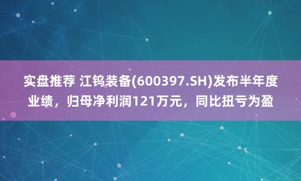 实盘推荐 江钨装备(600397.SH)发布半年度业绩，归母净利润121万元，同比扭亏为盈