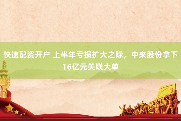 快速配资开户 上半年亏损扩大之际，中来股份拿下16亿元关联大单