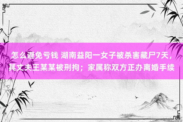 怎么避免亏钱 湖南益阳一女子被杀害藏尸7天，其丈夫王某某被刑拘；家属称双方正办离婚手续