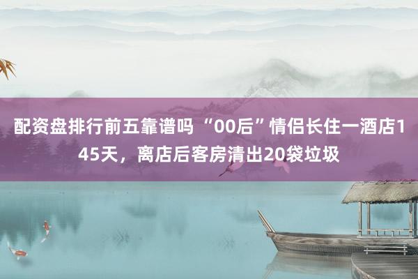 配资盘排行前五靠谱吗 “00后”情侣长住一酒店145天，离店后客房清出20袋垃圾