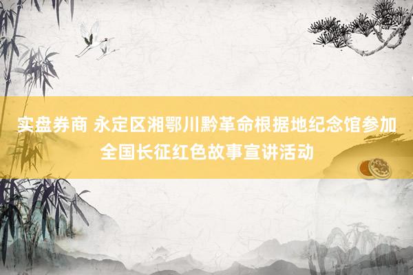 实盘券商 永定区湘鄂川黔革命根据地纪念馆参加全国长征红色故事宣讲活动