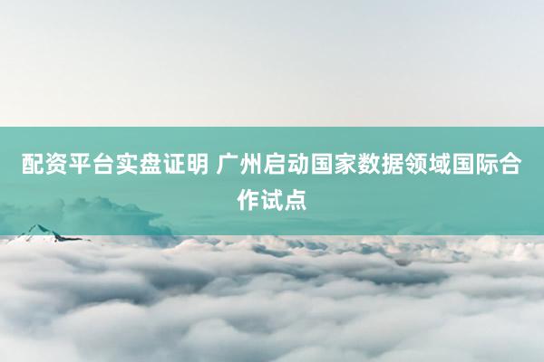 配资平台实盘证明 广州启动国家数据领域国际合作试点
