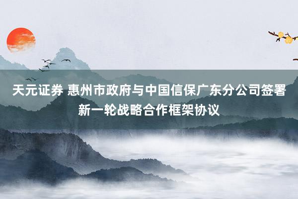 天元证券 惠州市政府与中国信保广东分公司签署新一轮战略合作框架协议