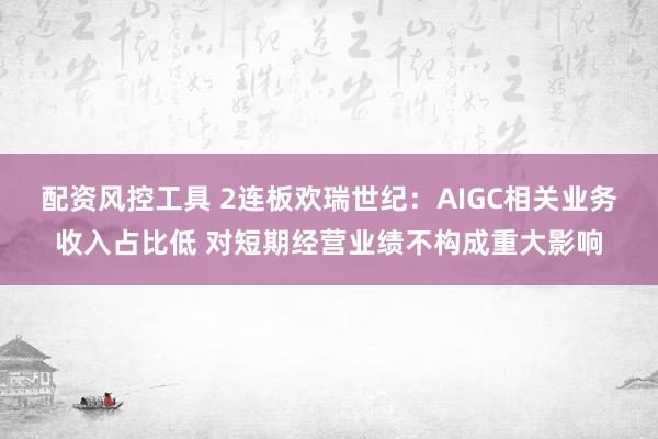 配资风控工具 2连板欢瑞世纪：AIGC相关业务收入占比低 对短期经营业绩不构成重大影响