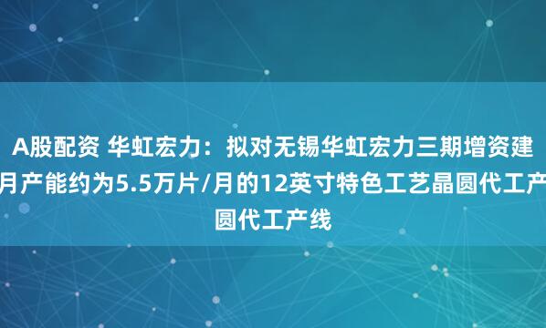 A股配资 华虹宏力：拟对无锡华虹宏力三期增资建设月产能约为5.5万片/月的12英寸特色工艺晶圆代工产线