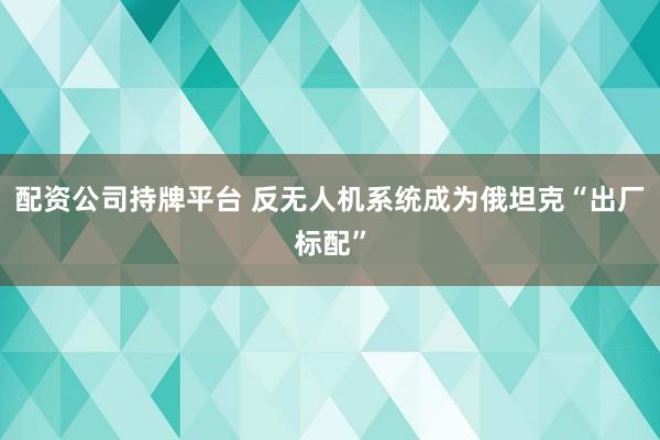 配资公司持牌平台 反无人机系统成为俄坦克“出厂标配”
