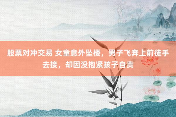 股票对冲交易 女童意外坠楼，男子飞奔上前徒手去接，却因没抱紧孩子自责