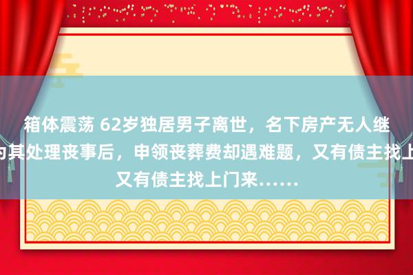 箱体震荡 62岁独居男子离世，名下房产无人继承；表妹为其处理丧事后，申领丧葬费却遇难题，又有债主找上门来……