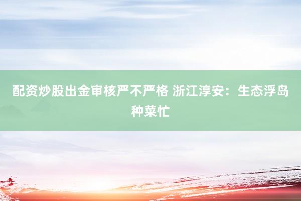 配资炒股出金审核严不严格 浙江淳安：生态浮岛种菜忙