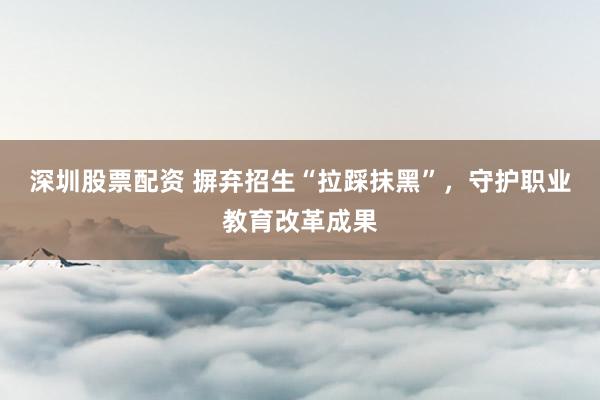 深圳股票配资 摒弃招生“拉踩抹黑”，守护职业教育改革成果