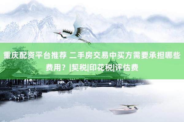 重庆配资平台推荐 二手房交易中买方需要承担哪些费用？|契税|印花税|评估费
