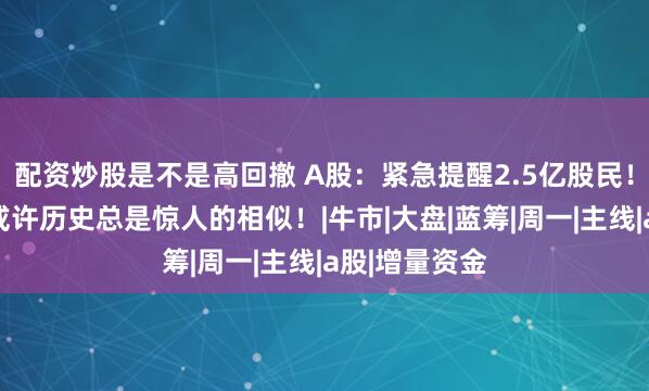 配资炒股是不是高回撤 A股：紧急提醒2.5亿股民！从明天起，或许历史总是惊人的相似！|牛市|大盘|蓝筹|周一|主线|a股|增量资金