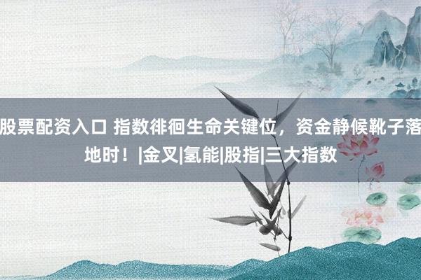 股票配资入口 指数徘徊生命关键位，资金静候靴子落地时！|金叉|氢能|股指|三大指数