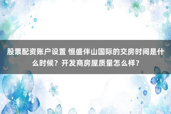 股票配资账户设置 恒盛伴山国际的交房时间是什么时候？开发商房屋质量怎么样？