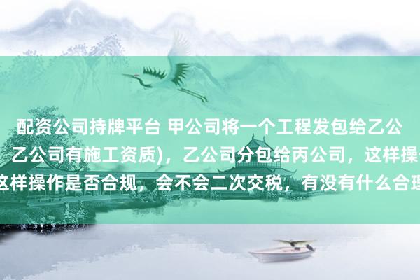 配资公司持牌平台 甲公司将一个工程发包给乙公司(甲乙公司同一法人，乙公司有施工资质)，乙公司分包给丙公司，这样操作是否合规，会不会二次交税，有没有什么合理避税的签订合同方案