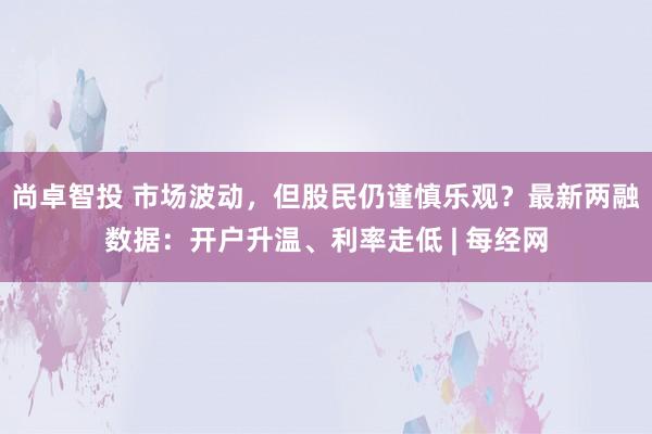 尚卓智投 市场波动，但股民仍谨慎乐观？最新两融数据：开户升温、利率走低 | 每经网