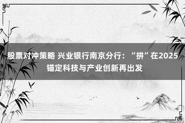 股票对冲策略 兴业银行南京分行：“拼”在2025  锚定科技与产业创新再出发