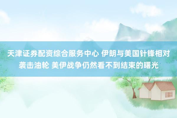 天津证券配资综合服务中心 伊朗与美国针锋相对袭击油轮 美伊战争仍然看不到结束的曙光