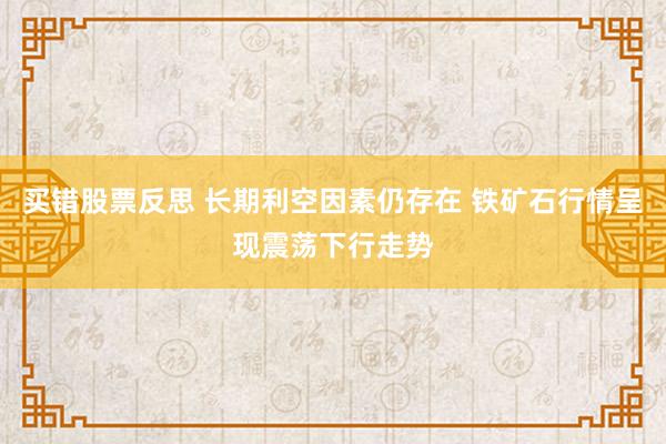 买错股票反思 长期利空因素仍存在 铁矿石行情呈现震荡下行走势