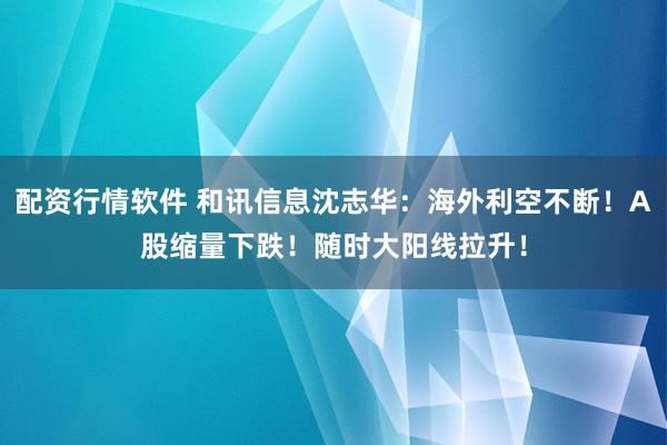 配资行情软件 和讯信息沈志华：海外利空不断！A股缩量下跌！随时大阳线拉升！