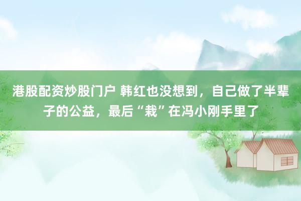 港股配资炒股门户 韩红也没想到，自己做了半辈子的公益，最后“栽”在冯小刚手里了