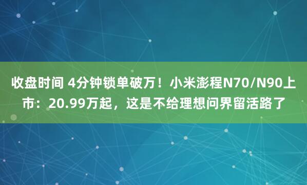 收盘时间 4分钟锁单破万！小米澎程N70/N90上市：20.99万起，这是不给理想问界留活路了