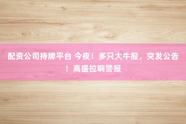 配资公司持牌平台 今夜！多只大牛股，突发公告！高盛拉响警报