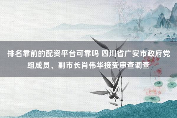 排名靠前的配资平台可靠吗 四川省广安市政府党组成员、副市长肖伟华接受审查调查