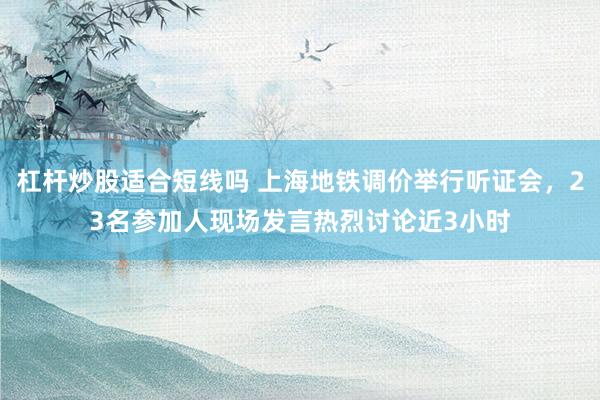 杠杆炒股适合短线吗 上海地铁调价举行听证会，23名参加人现场发言热烈讨论近3小时