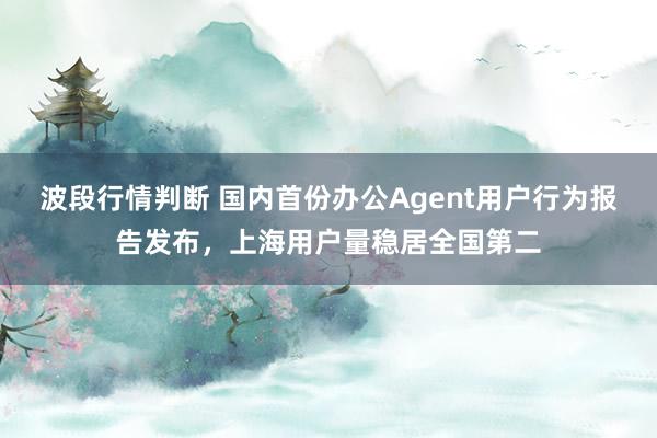 波段行情判断 国内首份办公Agent用户行为报告发布，上海用户量稳居全国第二