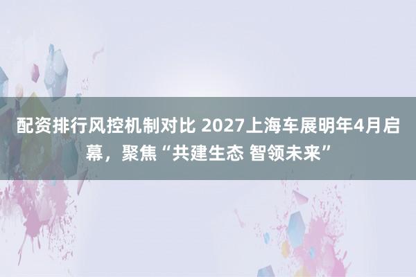 配资排行风控机制对比 2027上海车展明年4月启幕，聚焦“共建生态 智领未来”