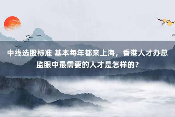 中线选股标准 基本每年都来上海，香港人才办总监眼中最需要的人才是怎样的？
