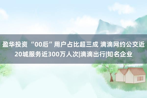 盈华投资 “00后”用户占比超三成 滴滴网约公交近20城服务近300万人次|滴滴出行|知名企业