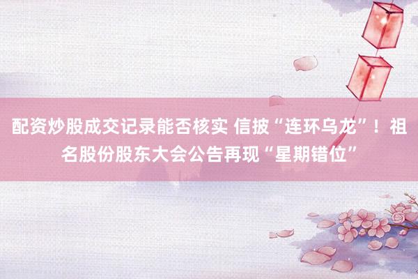 配资炒股成交记录能否核实 信披“连环乌龙”！祖名股份股东大会公告再现“星期错位”
