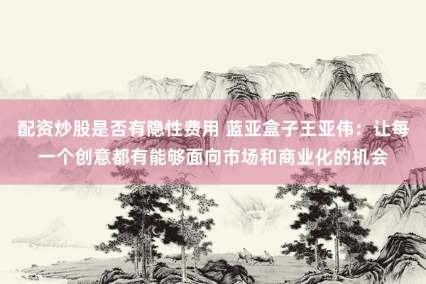 配资炒股是否有隐性费用 蓝亚盒子王亚伟：让每一个创意都有能够面向市场和商业化的机会