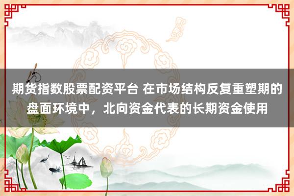 期货指数股票配资平台 在市场结构反复重塑期的盘面环境中，北向资金代表的长期资金使用