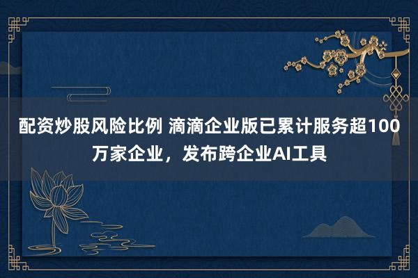 配资炒股风险比例 滴滴企业版已累计服务超100万家企业，发布跨企业AI工具