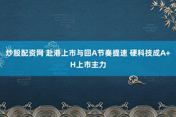 炒股配资网 赴港上市与回A节奏提速 硬科技成A+H上市主力