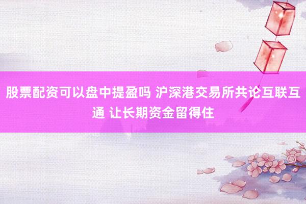 股票配资可以盘中提盈吗 沪深港交易所共论互联互通 让长期资金留得住