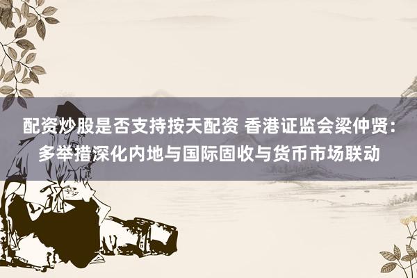 配资炒股是否支持按天配资 香港证监会梁仲贤：多举措深化内地与国际固收与货币市场联动