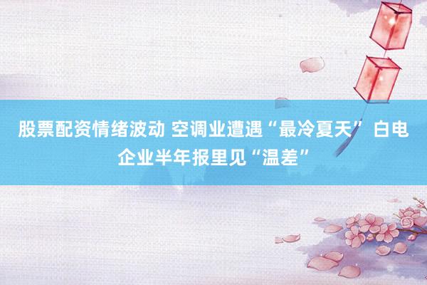 股票配资情绪波动 空调业遭遇“最冷夏天” 白电企业半年报里见“温差”
