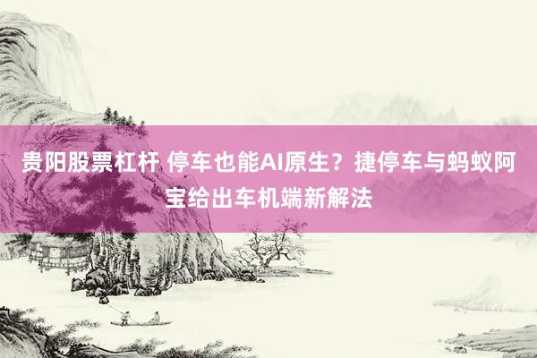 贵阳股票杠杆 停车也能AI原生？捷停车与蚂蚁阿宝给出车机端新解法