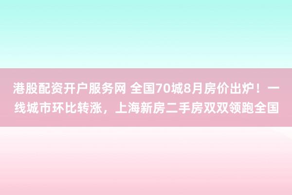 港股配资开户服务网 全国70城8月房价出炉！一线城市环比转涨，上海新房二手房双双领跑全国