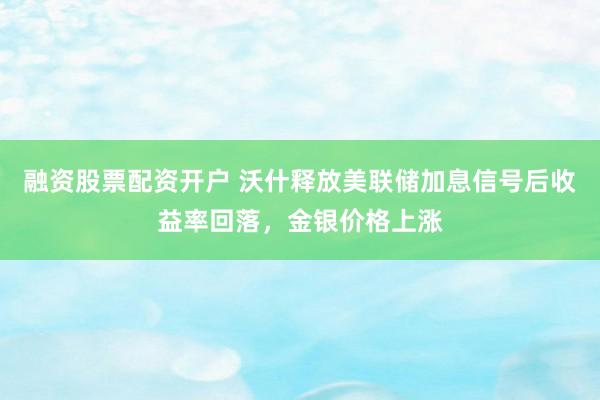 融资股票配资开户 沃什释放美联储加息信号后收益率回落，金银价格上涨