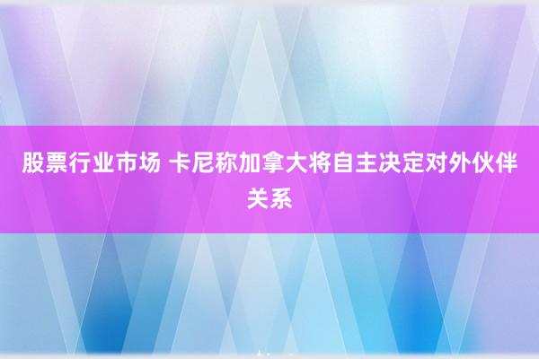 股票行业市场 卡尼称加拿大将自主决定对外伙伴关系