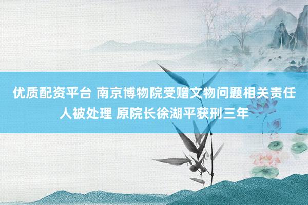 优质配资平台 南京博物院受赠文物问题相关责任人被处理 原院长徐湖平获刑三年