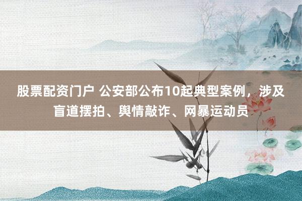 股票配资门户 公安部公布10起典型案例，涉及盲道摆拍、舆情敲诈、网暴运动员