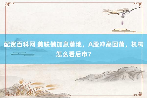 配资百科网 美联储加息落地，A股冲高回落，机构怎么看后市？