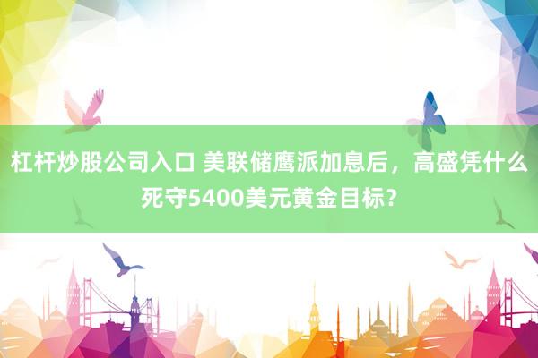 杠杆炒股公司入口 美联储鹰派加息后，高盛凭什么死守5400美元黄金目标？