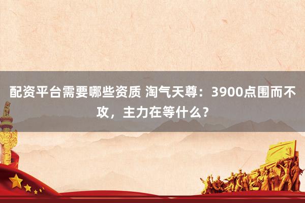 配资平台需要哪些资质 淘气天尊：3900点围而不攻，主力在等什么？